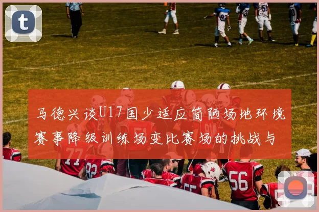 马德兴谈U17国少适应简陋场地环境赛事降级训练场变比赛场的挑战与应对